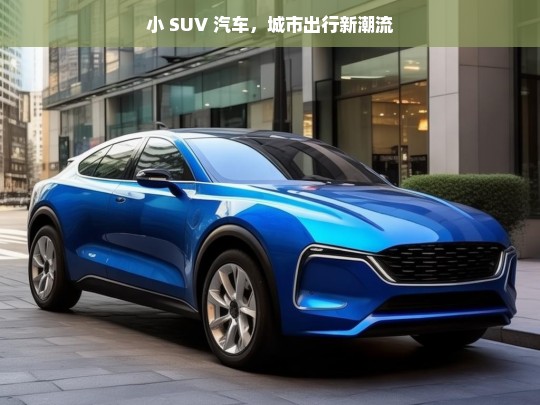 小 SUV 汽车，城市出行新潮流，小 SUV 引领城市出行新潮流