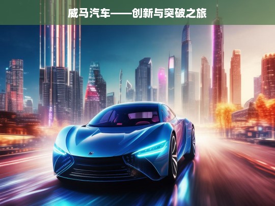 威马汽车——创新与突破之旅，威马汽车的创新突破征程