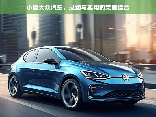 小型大众汽车，灵动与实用的完美结合，小型大众汽车，灵动实用的完美座驾