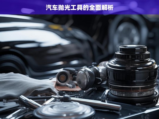 汽车抛光工具的全面解析，汽车抛光工具解析