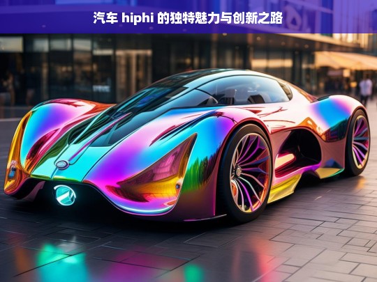 汽车 hiphi 的独特魅力与创新之路，汽车 HiPhi 的独特魅力及创新征程