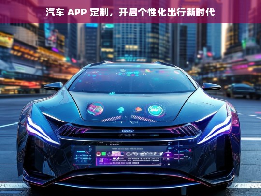 汽车 APP 定制，开启个性化出行新时代，汽车 APP 定制，开启个性化出行新纪元