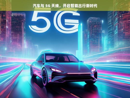 汽车与 5G 天线，开启智能出行新时代，汽车与 5G 天线，引领智能出行新时代