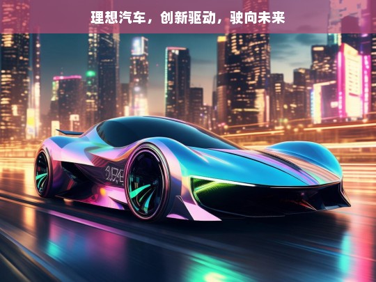 理想汽车，创新驱动，驶向未来，理想汽车，创新驱动未来之路