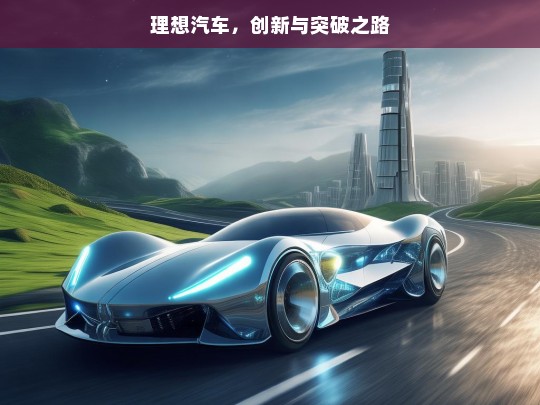 理想汽车，创新与突破之路，理想汽车的创新突破征程